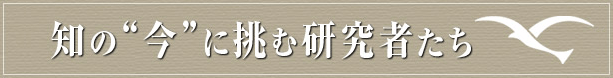 「知の”今”に挑む研究者たち」