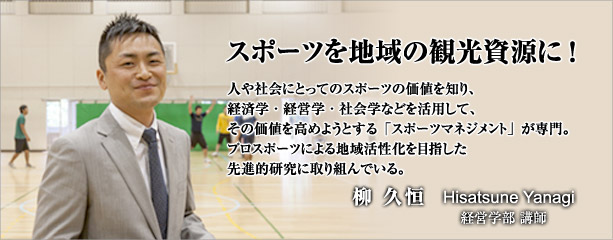 スポーツを地域の観光資源に!　　人や社会にとってのスポーツの価値を知り、経済学・経営学・社会学などを活用して、その価値を高めようとする「スポーツマネジメント」が専門。プロスポーツによる地域活性化を目指した先進的研究に取り組んでいる。　経営学部講師　柳　久恒