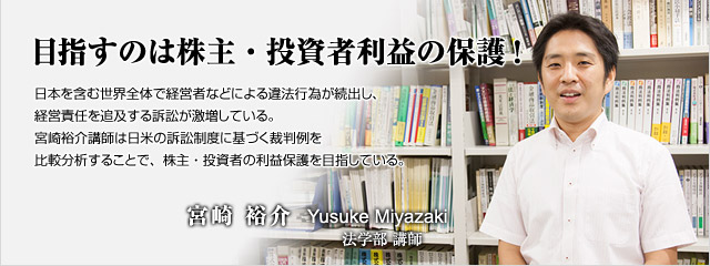 目指すのは株主・投資者利益の保護!　　日本を含む世界全体で経営者などによる違法行為が続出し、経営責任を追及する訴訟が激増している。宮崎裕介講師は日米の訴訟制度に基づく裁判例を比較分析することで、株主・投資者の利益保護を目指している。　法学部講師　宮崎　裕介