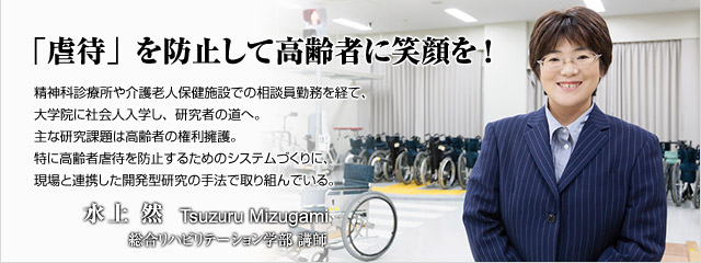 精神科診療所や介護老人保健施設での相談員勤務を経て、大学院に社会人入学し、研究者の道へ。主な研究課題は高齢者の権利擁護。特に高齢者虐待を防止するためのシステムづくりに、現場と連携した開発型研究の手法で取り組んでいる。　総合リハビリテーション学部講師　水上　然