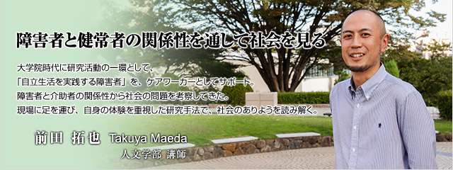 大学院時代に研究活動の一環として、「自立生活を実践する障害者」を、ケアワーカーとしてサポート。障害者と介助者の関係性から社会の問題を考察してきた。現場に足を運び、自身の体験を重視した研究手法で、社会のありようを読み解く。　人文学部講師　前田　拓也