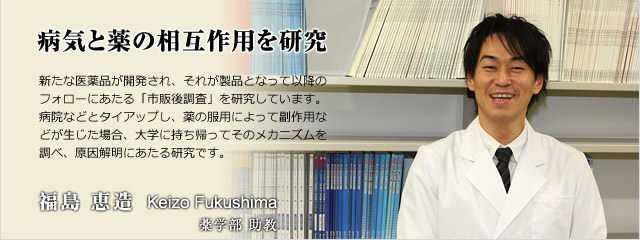 新たな医薬品が開発され、それが製品となって以降のフォローにあたる「市販後調査」を研究しています。病院などとタイアップし、薬の服用によって副作用などが生じた場合、大学に持ち帰ってそのメカニズムを調べ、原因解明にあたる研究です。　薬学部助教　福島　恵造