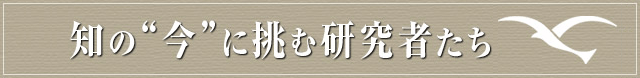 知の“今”に挑む研究者たち