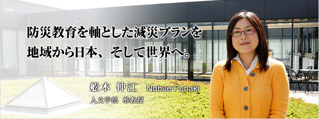 防災教育を軸とした減災プランを 地域から日本、そして世界へ。 舩木 伸江 人文学部准教授