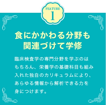 FEATURE1 食にかかわる分野も関連づけて学修 臨床検査学の専門分野を学ぶのはもちろん、栄養学の基礎科目も組み入れた独自のカリキュラムにより、あらゆる情報から解析できる力を身につけます。