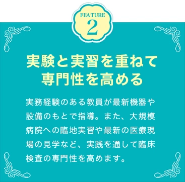 FEATURE2 実験と実習を重ねて専門性を高める 実務経験のある教員が最新機器や設備のもとで指導。また、大規模病院への臨地実習や最新の医療現場の見学など、実践を通して臨床検査の専門性を高めます。