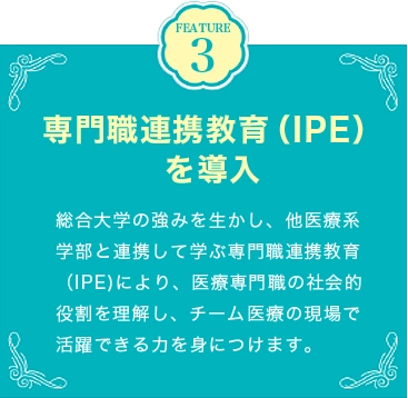 FEATURE3 専門職連携教育（IPE）を導入 総合大学の強みを生かし、他医療系学部と連携して学ぶ専門職連携教育（IPE)により、医療専門職の社会的役割を理解し、チーム医療の現場で活躍できる力を身につけます。