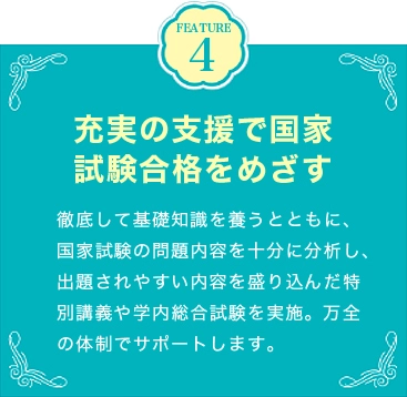 FEATURE4 充実の支援で国家試験合格をめざす 徹底して基礎知識を養うとともに、国家試験の問題内容を十分に分析し、出題されやすい内容を盛り込んだ特別講義や学内総合試験を実施。万全の体制でサポートします。