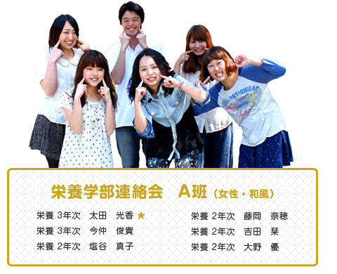 栄養学部連絡会　A班（女性・和風）
【メンバー】
栄養 3年次　太田　光香 ★ 
栄養 3年次　今仲　俊貴
栄養 2年次　塩谷　真子
栄養 2年次　藤岡　奈穂
栄養 2年次　吉田　栞
栄養 2年次　大野　優 