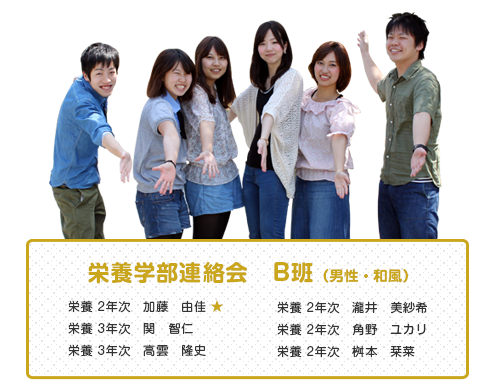 栄養学部連絡会　B班（男性・和風）
【メンバー】
栄養 2年次　加藤　由佳 ★
栄養 3年次　関　智仁 
栄養 3年次　高雲　隆史
栄養 2年次　瀧井　美紗希
栄養 2年次　角野　ユカリ
栄養 2年次　桝本　栞菜  