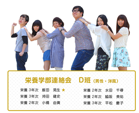 栄養学部連絡会　D班（男性・洋風）　
【メンバー】
栄養 3年次　飯田　晃生 ★
栄養 3年次　持田　健史
栄養 2年次　小橋　由貴
栄養 2年次　水田　千尋
栄養 2年次　脇阪　美祐
栄養 3年次　平松　慶子 
