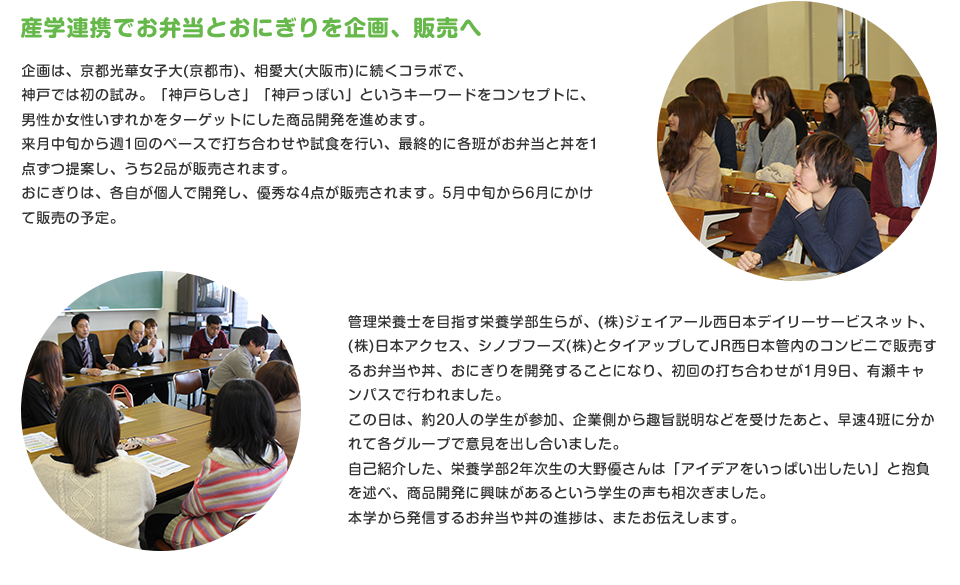 産学連携でお弁当とおにぎりを企画、販売へ
企画は、京都光華女子大(京都市)、相愛大(大阪市)に続くコラボで、
神戸では初の試み。「神戸らしさ」「神戸っぽい」というキーワードをコンセプトに、男性か女性いずれかをターゲットにした商品開発を進めます。来月中旬から週1回のペースで打ち合わせや試食を行い、最終的に各班がお弁当と丼を1点ずつ提案し、うち2品が販売されます。
おにぎりは、各自が個人で開発し、優秀な4点が販売されます。5月中旬から6月にかけて販売の予定。
管理栄養士を目指す栄養学部生らが、シノブフーズ(株)、(株)ジェイアール西日本デイリーサービスネット、(株)日本アクセスとタイアップしてJR西日本管内のコンビニで販売するお弁当や丼、おにぎりを開発することになり、初回の打ち合わせが1月9日、有瀬キャンパスで行われました。この日は、約20人の学生が参加、企業側から趣旨説明などを受けたあと、早速4班に分かれて各グループで意見を出し合いました。
自己紹介した、栄養学部2年次生の大野優さんは「アイデアをいっぱい出したい」と抱負を述べ、商品開発に興味があるという学生の声も相次ぎました。本学から発信するお弁当や丼の進捗は、またお伝えします。