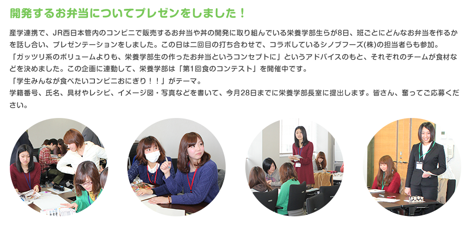 開発するお弁当についてプレゼンをしました！
産学連携で、JR西日本管内のコンビニで販売するお弁当や丼の開発に取り組んでいる栄養学部生らが8日、班ごとにどんなお弁当を作るかを話し合い、プレゼンテーションをしました。この日は二回目の打ち合わせで、コラボしているシノブフーズ(株)の担当者らも参加。
「ガッツリ系のボリュームよりも、栄養学部生の作ったお弁当というコンセプトに」というアドバイスのもと、それぞれのチームが食材などを決めました。この企画に連動して、栄養学部は「第1回食のコンテスト」を開催中です。
「学生みんなが食べたいコンビニおにぎり！！」がテーマ。
学籍番号、氏名、具材やレシピ、イメージ図・写真などを書いて、今月28日までに栄養学部長室に提出します。皆さん、奮ってご応募ください。